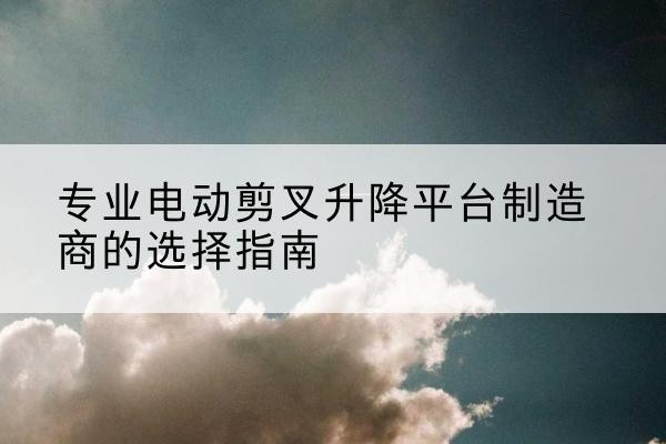 南华电动剪叉升降平台厂家-专业电动剪叉升降平台制造商的选择指南