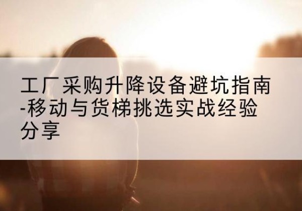 南华移动式升降机怎么选-工厂采购升降设备避坑指南-移动与货梯挑选实战经验分享