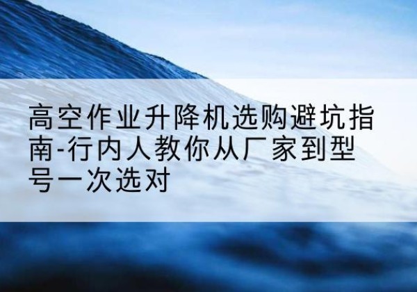 南华升降平台厂家-高空作业升降机选购避坑指南-行内人教你从厂家到型号一次选对