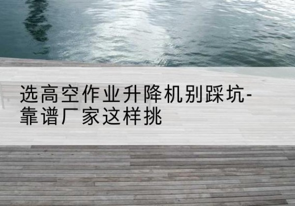 南华剪叉式升降机厂家-选高空作业升降机别踩坑-靠谱厂家这样挑