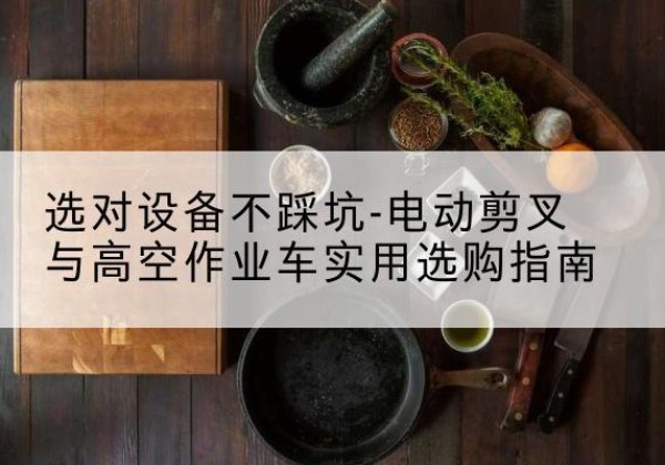 南华电动剪叉升降平台怎么选-选对设备不踩坑-电动剪叉与高空作业车实用选购指南
