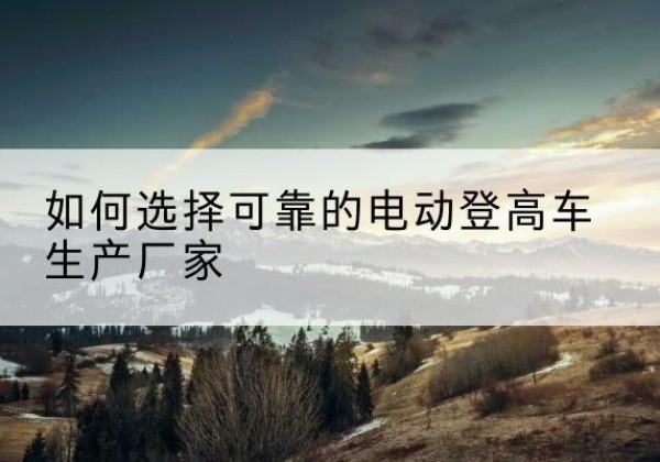 南华电动登高车厂家-如何选择可靠的电动登高车生产厂家