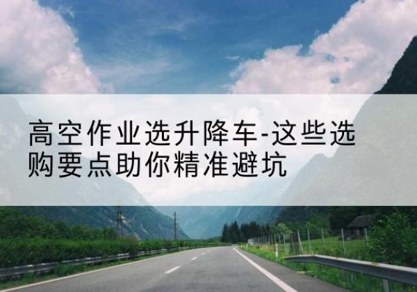 南华升降车厂家-高空作业选升降车-这些选购要点助你*避坑