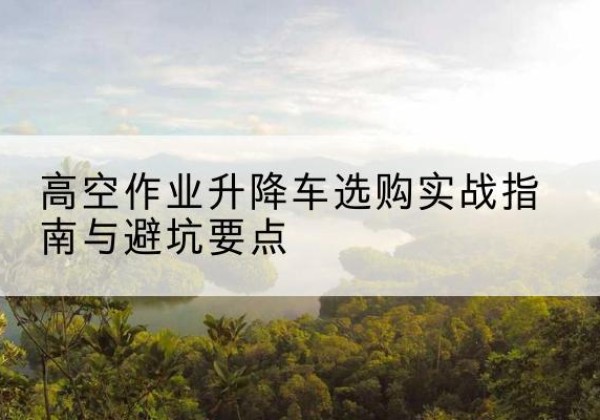 南华升降车怎么选-高空作业升降车选购实战指南与避坑要点