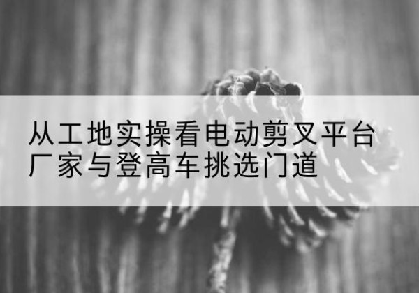 南华电动剪叉升降平台厂家-从工地实操看电动剪叉平台厂家与登高车挑选门道
