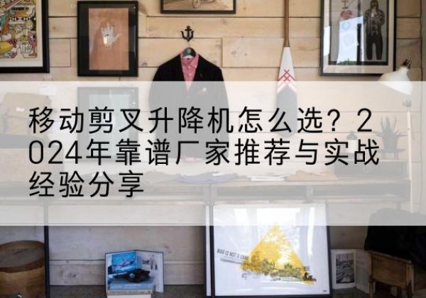 南华升降平台厂家推荐-移动剪叉升降机怎么选？2024年靠谱厂家推荐与实战经验分享