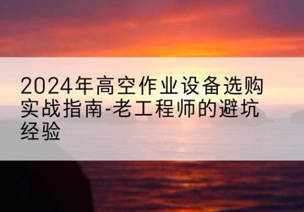 南华高空作业升降机厂家推荐-2024年高空作业设备选购实战指南-老工程师的避坑经验