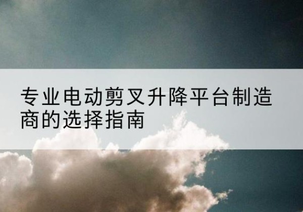 南华电动剪叉升降平台厂家-专业电动剪叉升降平台制造商的选择指南