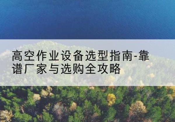南华升降车厂家-高空作业设备选型指南-靠谱厂家与选购全攻略