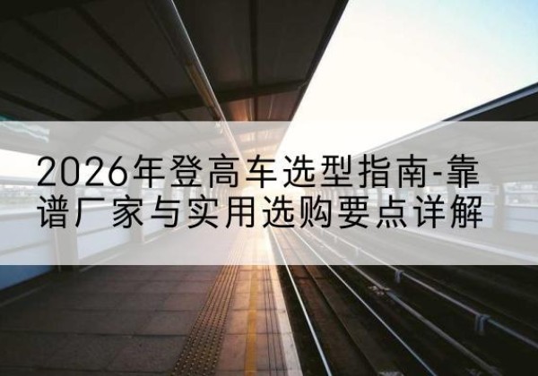南华登高车厂家推荐-2026年登高车选型指南-靠谱厂家与实用选购要点详解